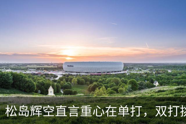 松岛辉空直言重心在单打，双打挑战再引关注